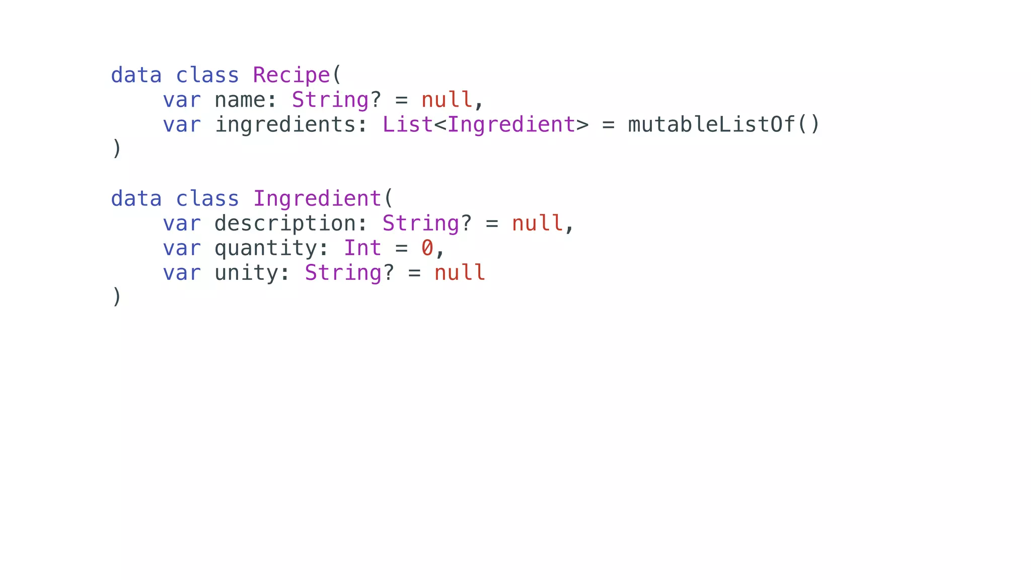 data class Recipe(
var name: String? = null,
var ingredients: List<Ingredient> = mutableListOf()
)
data class Ingredient(
var description: String? = null,
var quantity: Int = 0,
var unity: String? = null
)
 