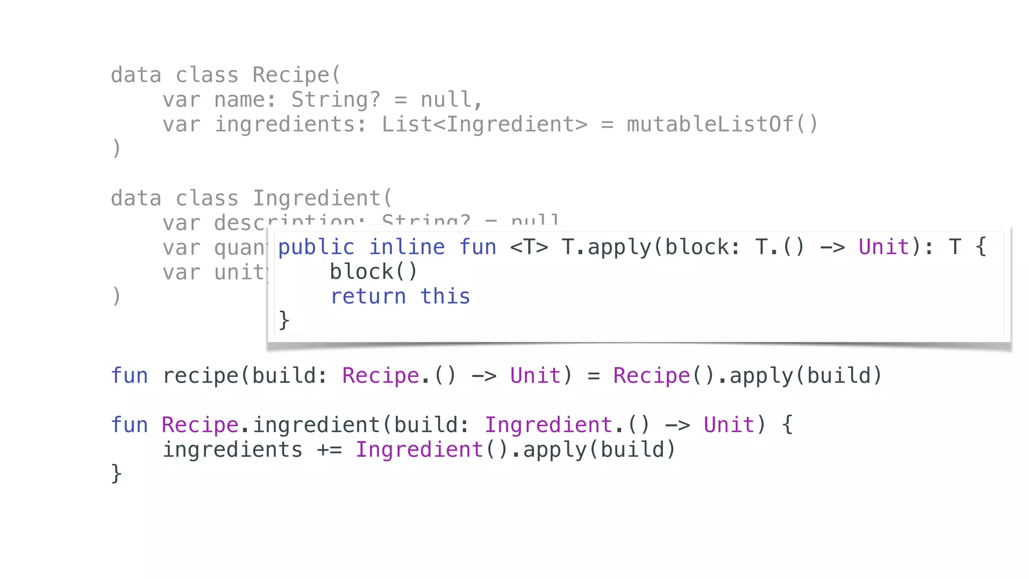 data class Recipe(
var name: String? = null,
var ingredients: List<Ingredient> = mutableListOf()
)
data class Ingredient(
var description: String? = null,
var quantity: Int = 0,
var unity: String? = null
)
fun recipe(build: Recipe.() -> Unit) = Recipe().apply(build)
fun Recipe.ingredient(build: Ingredient.() -> Unit) {
ingredients += Ingredient().apply(build)
}
public inline fun <T> T.apply(block: T.() -> Unit): T {
block()
return this
}
 