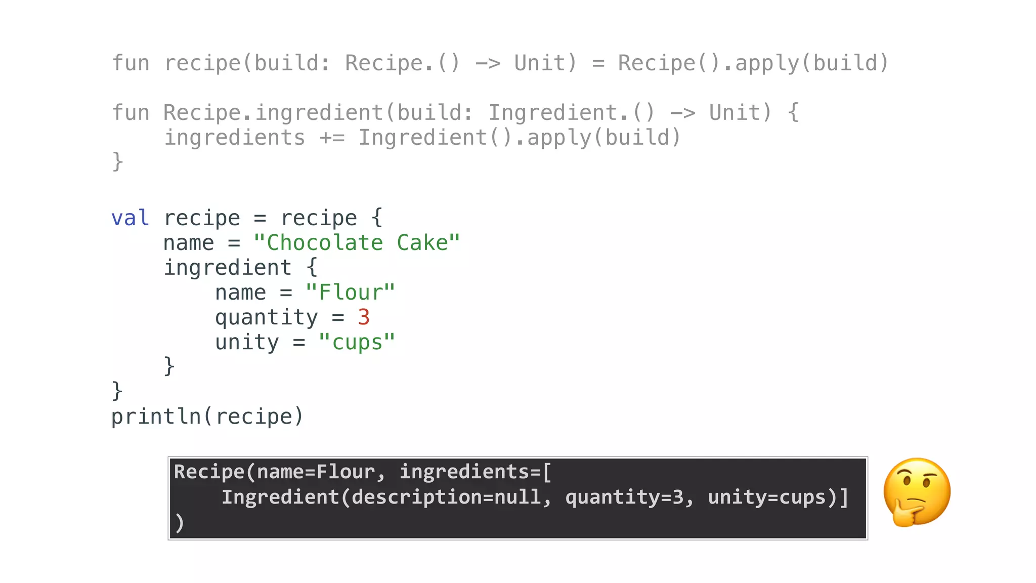 fun recipe(build: Recipe.() -> Unit) = Recipe().apply(build)
fun Recipe.ingredient(build: Ingredient.() -> Unit) {
ingredients += Ingredient().apply(build)
}
val recipe = recipe {
name = "Chocolate Cake"
ingredient {
name = "Flour"
quantity = 3
unity = "cups"
}
}
println(recipe)
Recipe(name=Flour,	ingredients=[	
				Ingredient(description=null,	quantity=3,	unity=cups)]	
) 🤔
 