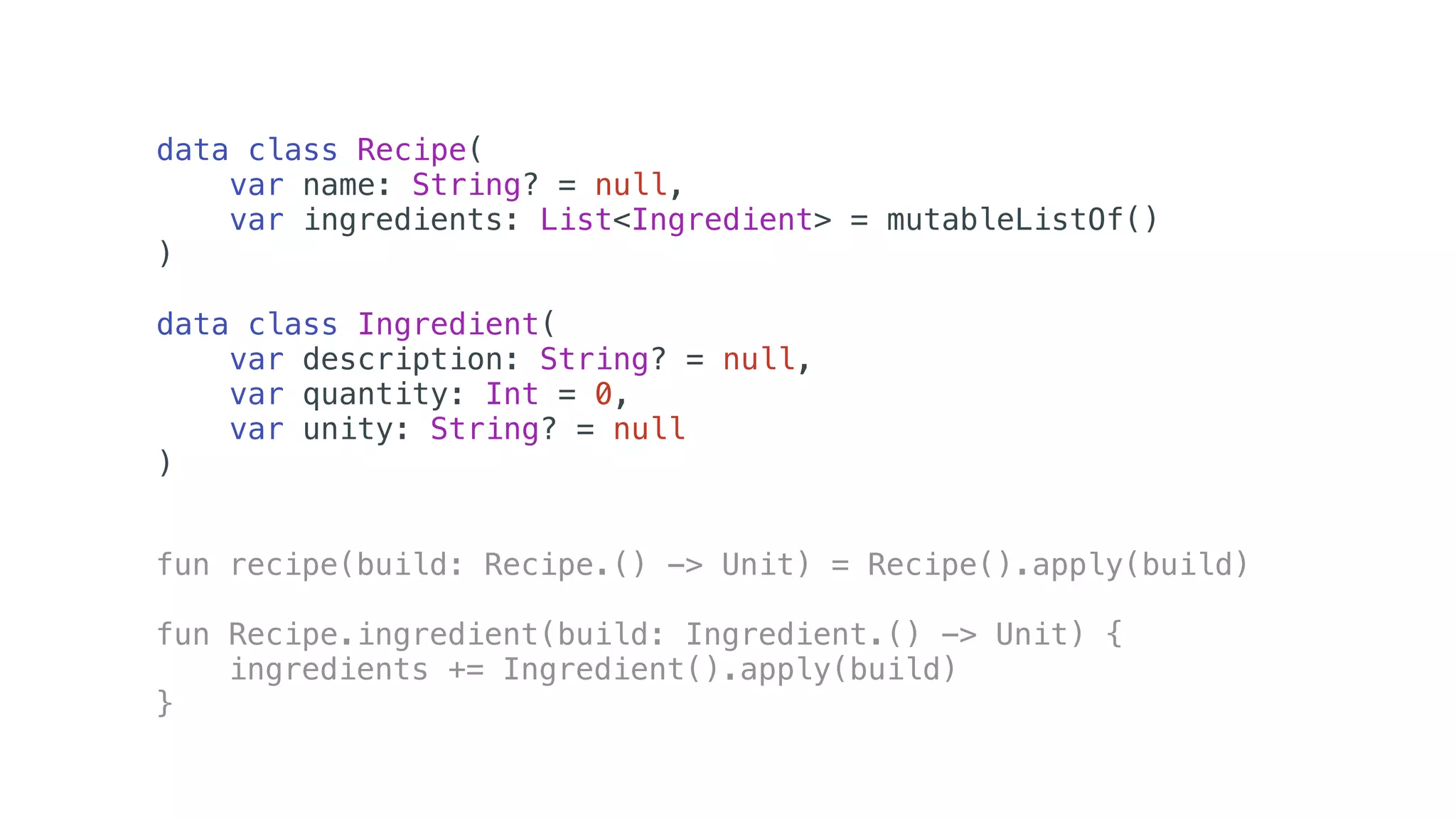 data class Recipe(
var name: String? = null,
var ingredients: List<Ingredient> = mutableListOf()
)
data class Ingredient(
var description: String? = null,
var quantity: Int = 0,
var unity: String? = null
)
fun recipe(build: Recipe.() -> Unit) = Recipe().apply(build)
fun Recipe.ingredient(build: Ingredient.() -> Unit) {
ingredients += Ingredient().apply(build)
}
 