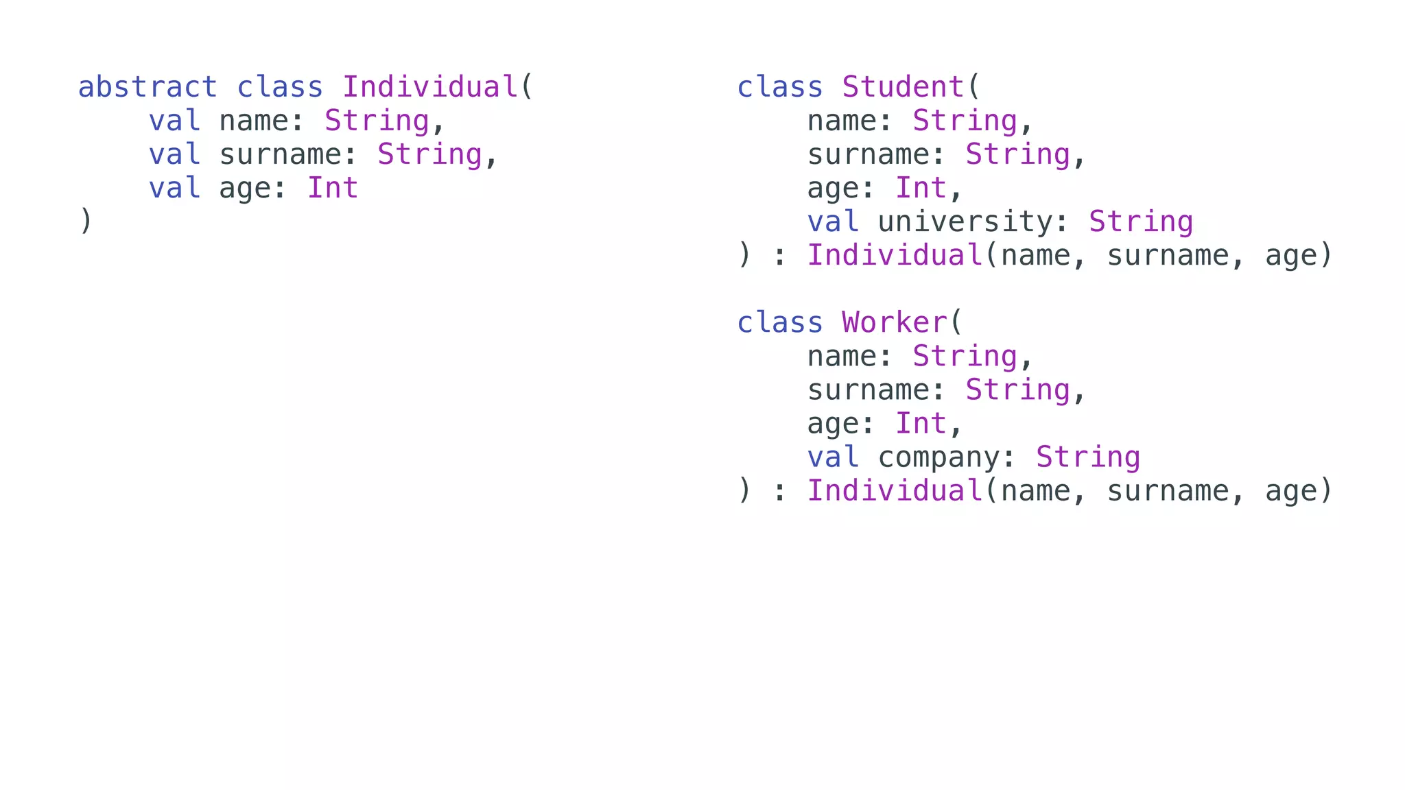 abstract class Individual(
val name: String,
val surname: String,
val age: Int
)
class Student(
name: String,
surname: String,
age: Int,
val university: String
) : Individual(name, surname, age)
class Worker(
name: String,
surname: String,
age: Int,
val company: String
) : Individual(name, surname, age)
 