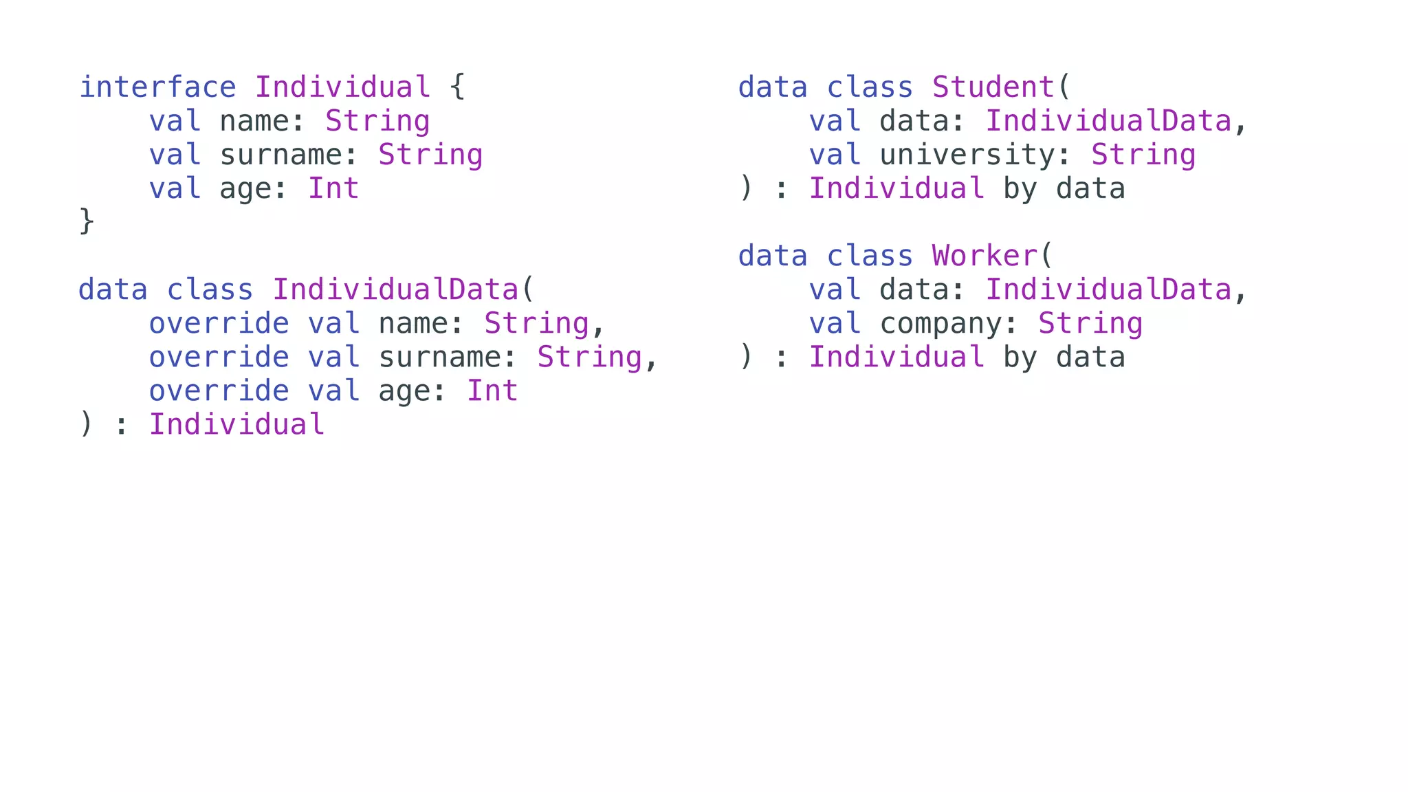 interface Individual {
val name: String
val surname: String
val age: Int
}
data class IndividualData(
override val name: String,
override val surname: String,
override val age: Int
) : Individual
data class Student(
val data: IndividualData,
val university: String
) : Individual by data
data class Worker(
val data: IndividualData,
val company: String
) : Individual by data
 