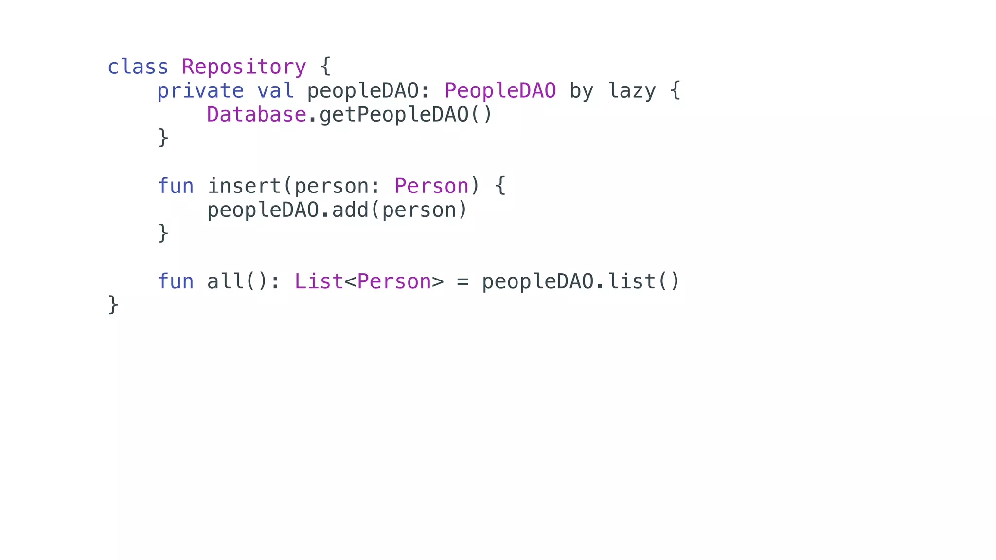 class Repository {
private val peopleDAO: PeopleDAO by lazy {
Database.getPeopleDAO()
}
fun insert(person: Person) {
peopleDAO.add(person)
}
fun all(): List<Person> = peopleDAO.list()
}
 