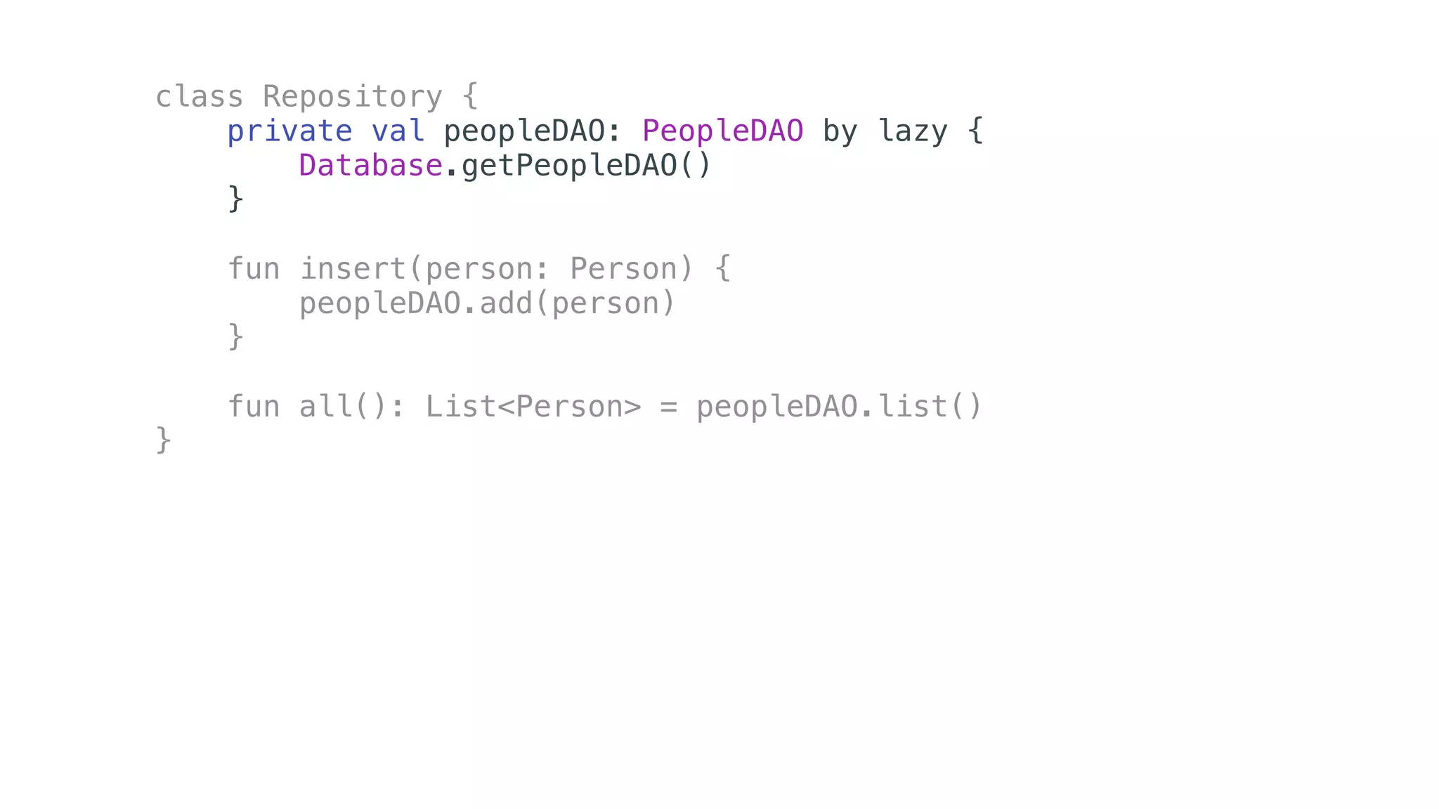 class Repository {
private val peopleDAO: PeopleDAO by lazy {
Database.getPeopleDAO()
}
fun insert(person: Person) {
peopleDAO.add(person)
}
fun all(): List<Person> = peopleDAO.list()
}
 