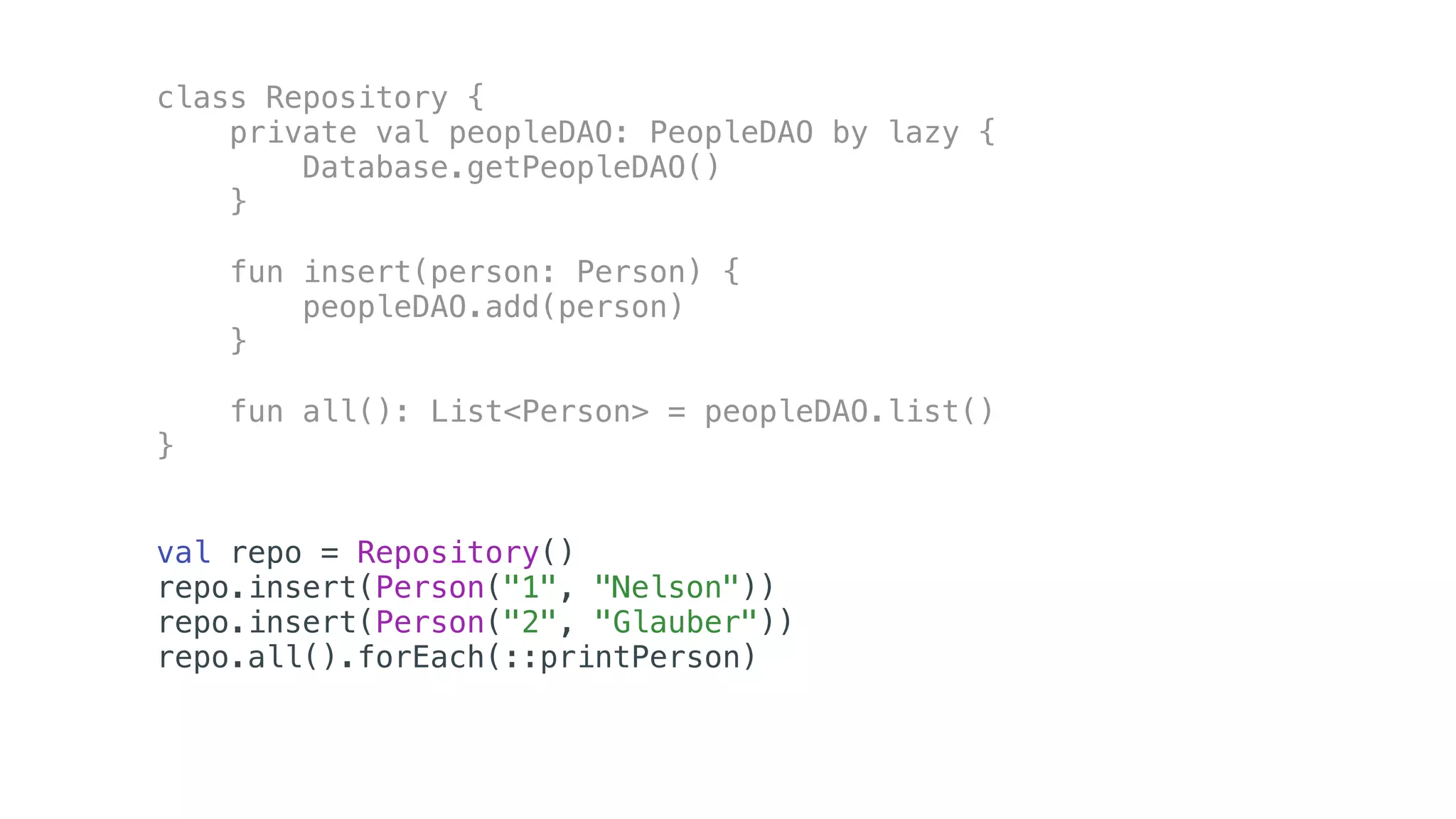 class Repository {
private val peopleDAO: PeopleDAO by lazy {
Database.getPeopleDAO()
}
fun insert(person: Person) {
peopleDAO.add(person)
}
fun all(): List<Person> = peopleDAO.list()
}
val repo = Repository()
repo.insert(Person("1", "Nelson"))
repo.insert(Person("2", "Glauber"))
repo.all().forEach(::printPerson)
 