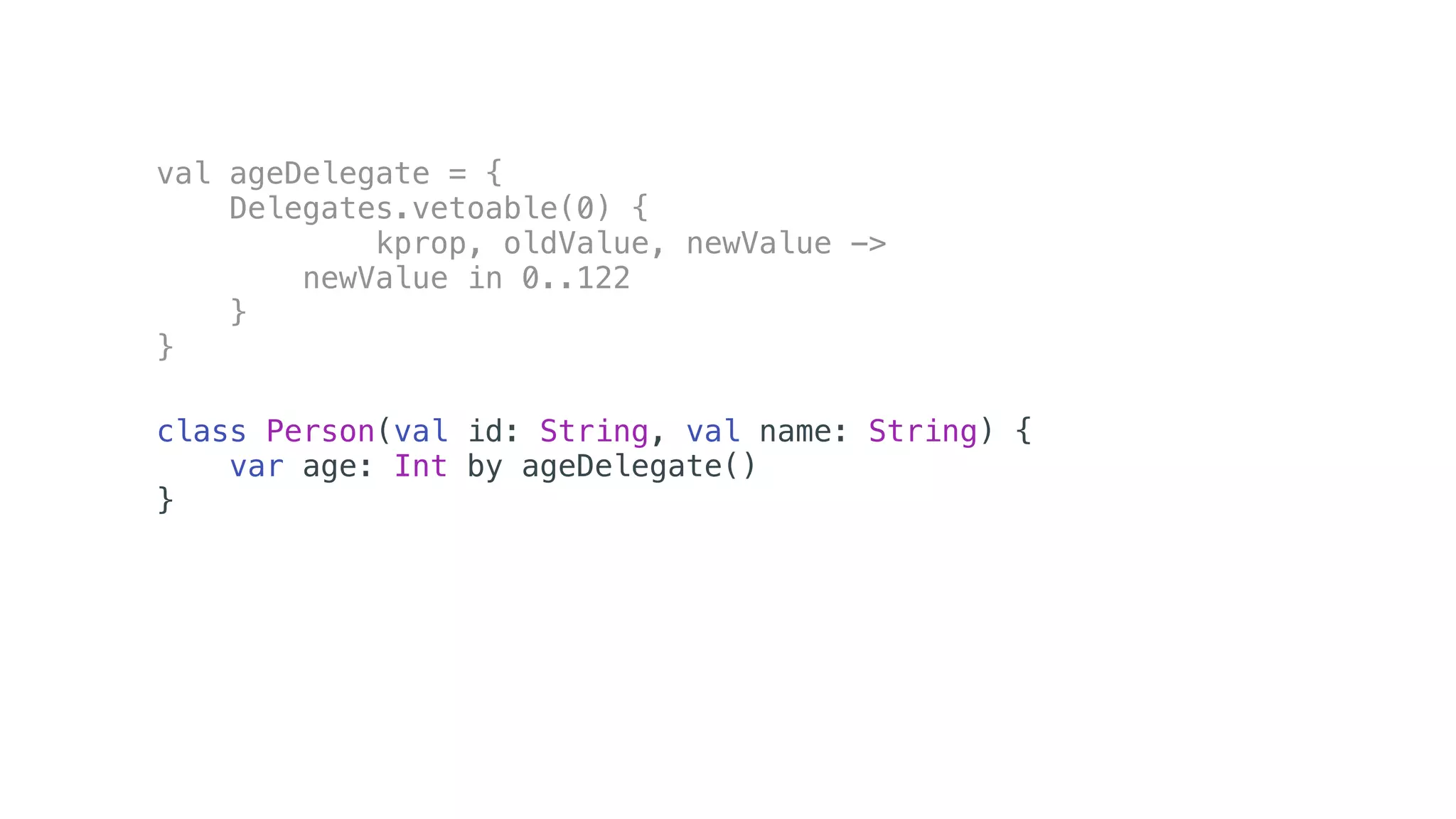 val ageDelegate = {
Delegates.vetoable(0) {
kprop, oldValue, newValue ->
newValue in 0..122
}
}
class Person(val id: String, val name: String) {
var age: Int by ageDelegate()
}
 