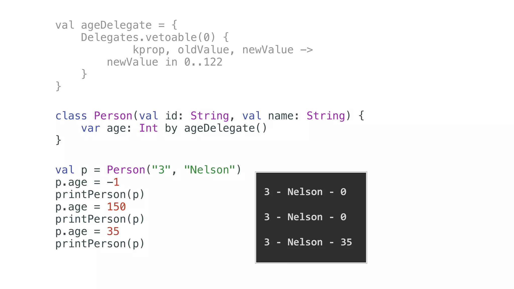 val ageDelegate = {
Delegates.vetoable(0) {
kprop, oldValue, newValue ->
newValue in 0..122
}
}
class Person(val id: String, val name: String) {
var age: Int by ageDelegate()
}
val p = Person("3", "Nelson")
p.age = -1
printPerson(p)
p.age = 150
printPerson(p)
p.age = 35
printPerson(p)
	3	-	Nelson	-	0	
	3	-	Nelson	-	0	
		
	3	-	Nelson	-	35		
 