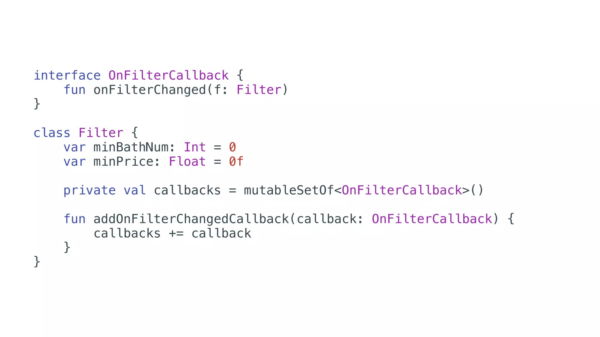 interface OnFilterCallback {
fun onFilterChanged(f: Filter)
}
class Filter {
var minBathNum: Int = 0
var minPrice: Float = 0f
private val callbacks = mutableSetOf<OnFilterCallback>()
fun addOnFilterChangedCallback(callback: OnFilterCallback) {
callbacks += callback
}
}
 