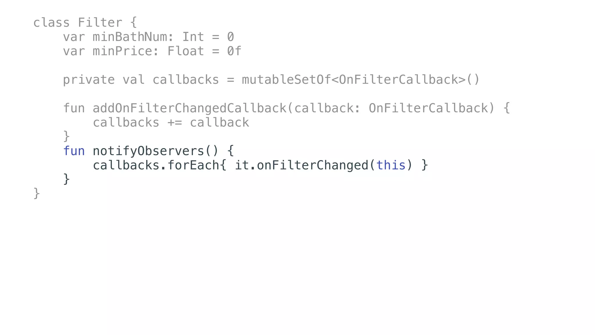 class Filter {
var minBathNum: Int = 0
var minPrice: Float = 0f
private val callbacks = mutableSetOf<OnFilterCallback>()
fun addOnFilterChangedCallback(callback: OnFilterCallback) {
callbacks += callback
}
fun notifyObservers() {
callbacks.forEach{ it.onFilterChanged(this) }
}
}
 