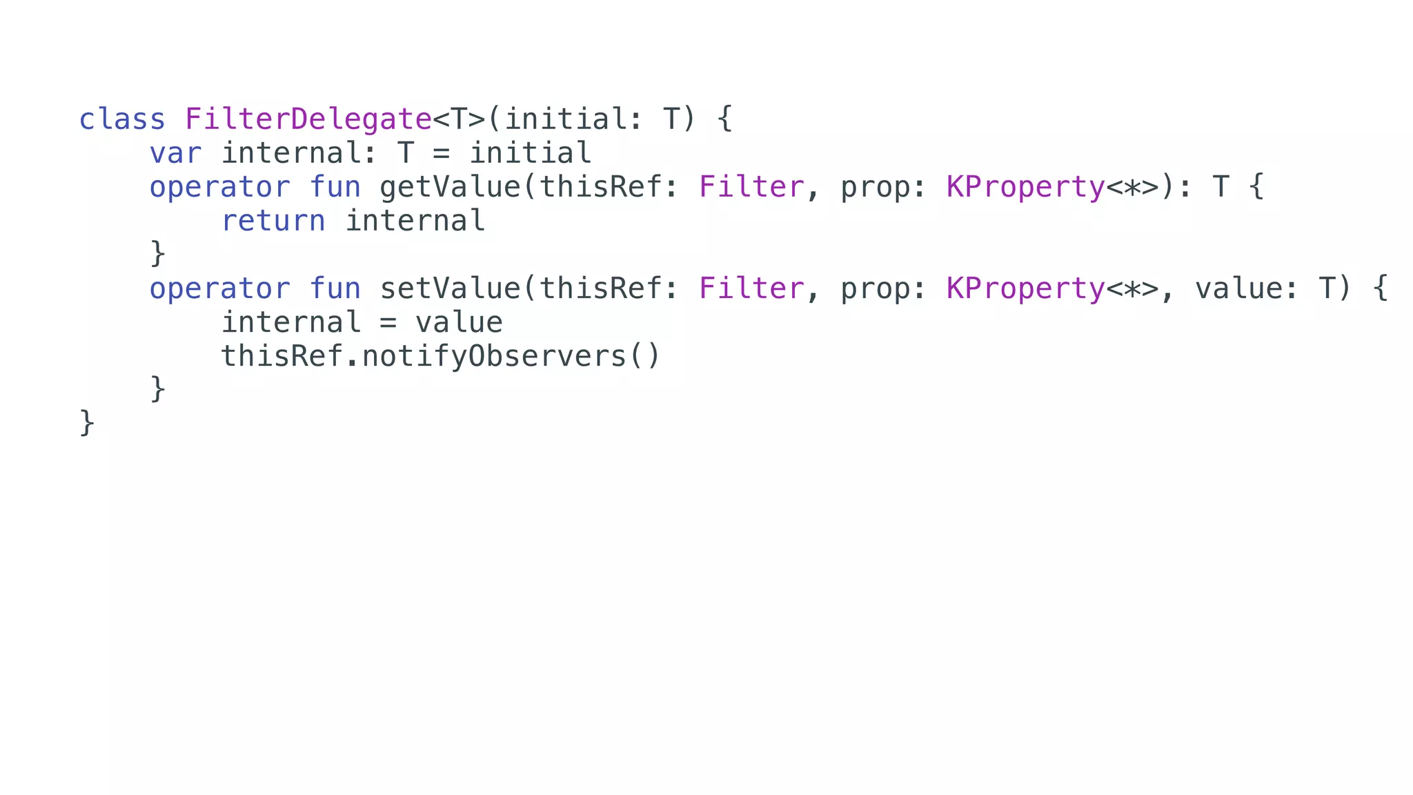 class FilterDelegate<T>(initial: T) {
var internal: T = initial
operator fun getValue(thisRef: Filter, prop: KProperty<*>): T {
return internal
}
operator fun setValue(thisRef: Filter, prop: KProperty<*>, value: T) {
internal = value
thisRef.notifyObservers()
}
}
 