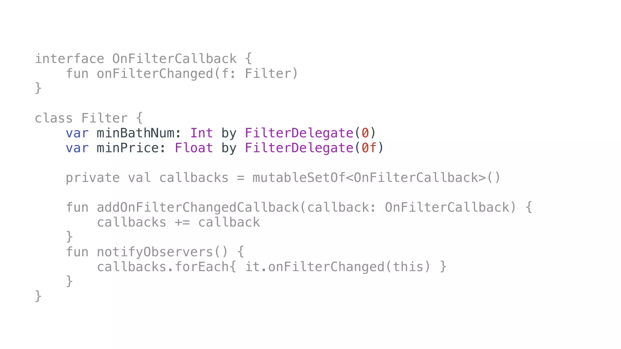 interface OnFilterCallback {
fun onFilterChanged(f: Filter)
}
class Filter {
var minBathNum: Int by FilterDelegate(0)
var minPrice: Float by FilterDelegate(0f)
private val callbacks = mutableSetOf<OnFilterCallback>()
fun addOnFilterChangedCallback(callback: OnFilterCallback) {
callbacks += callback
}
fun notifyObservers() {
callbacks.forEach{ it.onFilterChanged(this) }
}
}
 