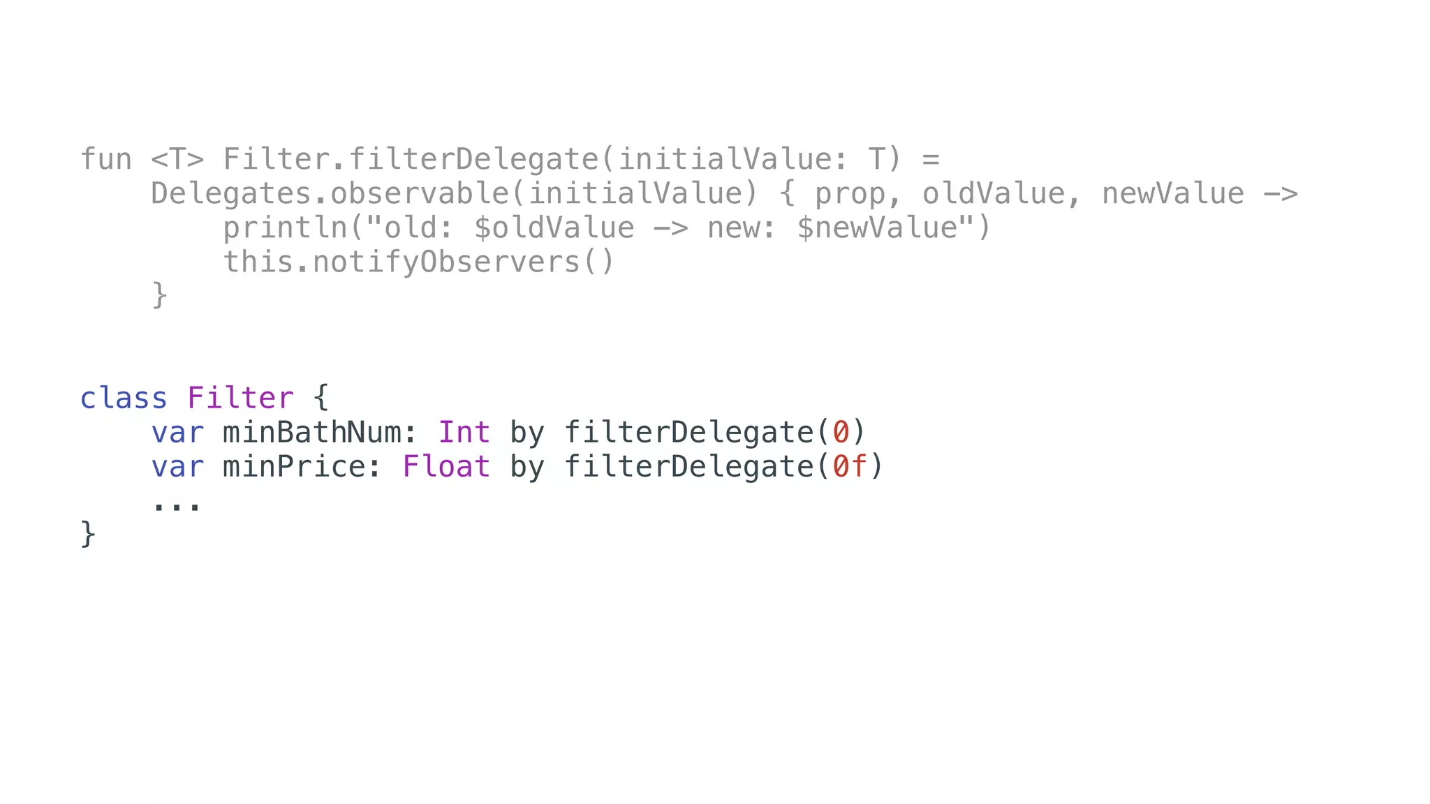fun <T> Filter.filterDelegate(initialValue: T) =
Delegates.observable(initialValue) { prop, oldValue, newValue ->
println("old: $oldValue -> new: $newValue")
this.notifyObservers()
}
class Filter {
var minBathNum: Int by filterDelegate(0)
var minPrice: Float by filterDelegate(0f)
...
}
 