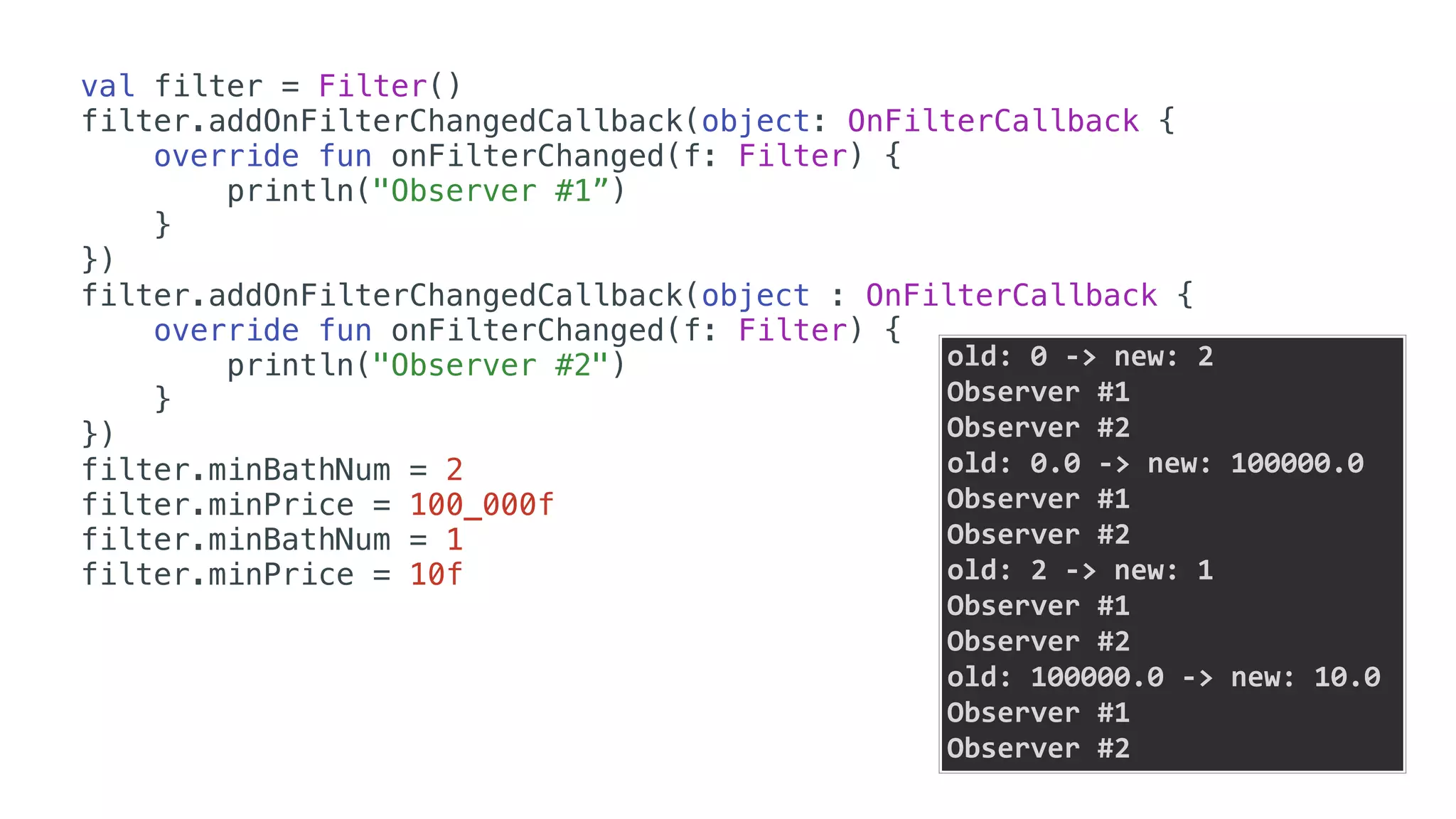val filter = Filter()
filter.addOnFilterChangedCallback(object: OnFilterCallback {
override fun onFilterChanged(f: Filter) {
println("Observer #1”)
}
})
filter.addOnFilterChangedCallback(object : OnFilterCallback {
override fun onFilterChanged(f: Filter) {
println("Observer #2")
}
})
filter.minBathNum = 2
filter.minPrice = 100_000f
filter.minBathNum = 1
filter.minPrice = 10f
old:	0	->	new:	2	
Observer	#1	
Observer	#2	
old:	0.0	->	new:	100000.0	
Observer	#1	
Observer	#2	
old:	2	->	new:	1	
Observer	#1	
Observer	#2	
old:	100000.0	->	new:	10.0	
Observer	#1	
Observer	#2
 