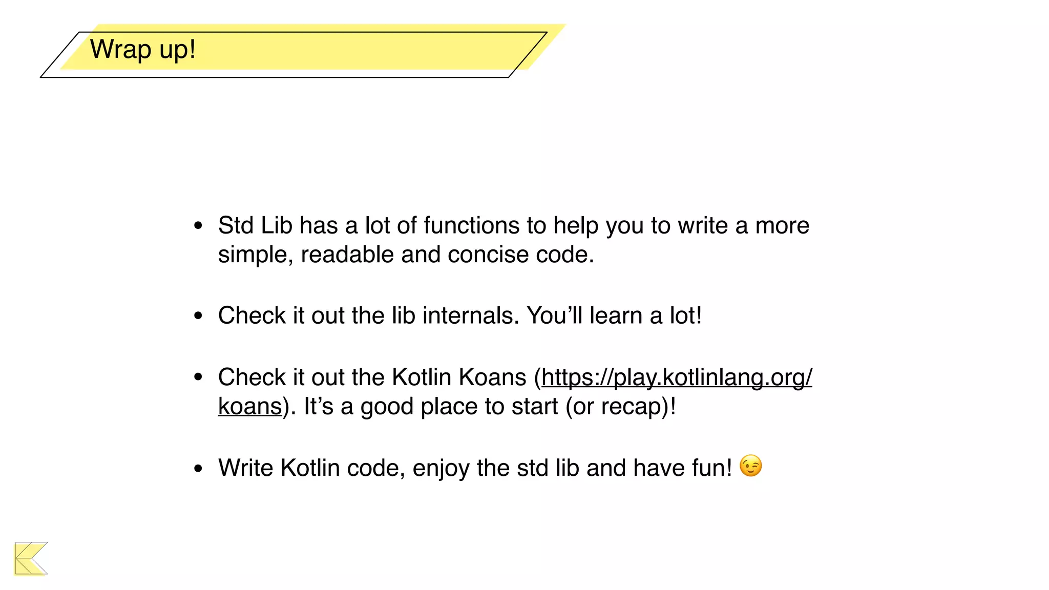 • Std Lib has a lot of functions to help you to write a more
simple, readable and concise code.
• Check it out the lib internals. You’ll learn a lot!
• Check it out the Kotlin Koans (https://play.kotlinlang.org/
koans). It’s a good place to start (or recap)!
• Write Kotlin code, enjoy the std lib and have fun! 😉
Wrap up!
 
