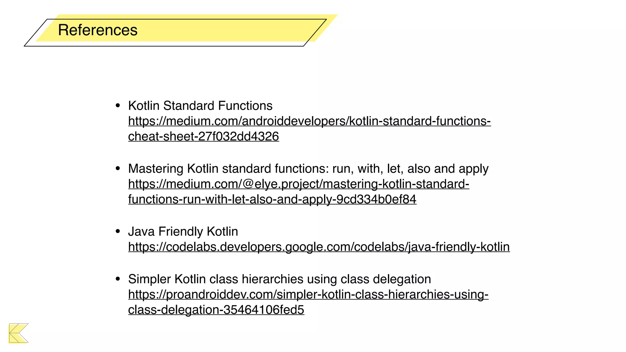 • Kotlin Standard Functions 
https://medium.com/androiddevelopers/kotlin-standard-functions-
cheat-sheet-27f032dd4326
• Mastering Kotlin standard functions: run, with, let, also and apply 
https://medium.com/@elye.project/mastering-kotlin-standard-
functions-run-with-let-also-and-apply-9cd334b0ef84
• Java Friendly Kotlin 
https://codelabs.developers.google.com/codelabs/java-friendly-kotlin
• Simpler Kotlin class hierarchies using class delegation 
https://proandroiddev.com/simpler-kotlin-class-hierarchies-using-
class-delegation-35464106fed5
References
 