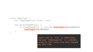 Smart	cast	to	'File'	is	impossible,		
	because	'tempImageFile'	is	a	mutable		
	property	that	could	have	been	changed		
	by	this	time	
class SomeClass {
var tempImageFile: File? = null
fun deleteTempPhoto() {
if (tempImageFile != null && tempImageFile.exists())
tempImageFile.delete()
}
}
 