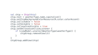 val chip = Chip(this)
chip.text = weatherType.name.capitalize()
chip.setChipBackgroundColorResource(R.color.colorAccent)
chip.isClickable = false
chip.isCheckable = false
chip.isCloseIconVisible = true
chip.setOnCloseIconClickListener {
if (viewModel.unselectWeatherType(weatherType)) {
chipGroup.removeView(it)
}
}
chipGroup.addView(chip)
 