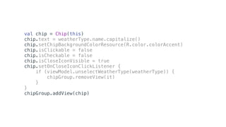 val chip = Chip(this)
chip.text = weatherType.name.capitalize()
chip.setChipBackgroundColorResource(R.color.colorAccent)
chip.isClickable = false
chip.isCheckable = false
chip.isCloseIconVisible = true
chip.setOnCloseIconClickListener {
if (viewModel.unselectWeatherType(weatherType)) {
chipGroup.removeView(it)
}
}
chipGroup.addView(chip)
 