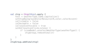 val chip = Chip(this).apply {
text = weatherType.name.capitalize()
setChipBackgroundColorResource(R.color.colorAccent)
isClickable = false
isCheckable = false
isCloseIconVisible = true
setOnCloseIconClickListener {
if (viewModel.unselectWeatherType(weatherType)) {
chipGroup.removeView(it)
}
}
}
chipGroup.addView(chip)
 