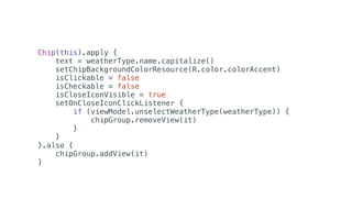 Chip(this).apply {
text = weatherType.name.capitalize()
setChipBackgroundColorResource(R.color.colorAccent)
isClickable = false
isCheckable = false
isCloseIconVisible = true
setOnCloseIconClickListener {
if (viewModel.unselectWeatherType(weatherType)) {
chipGroup.removeView(it)
}
}
}.also {
chipGroup.addView(it)
}
 