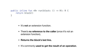 public inline fun <R> run(block: () -> R): R {
return block()
}
• It’s not an extension function.

• There’s no reference to the caller (once it’s not an
extension function).

• Returns the block’s last line.
• It’s commonly used to get the result of an operation.
 
