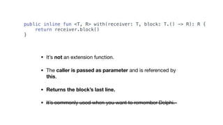 • It’s not an extension function.

• The caller is passed as parameter and is referenced by
this.

• Returns the block’s last line.
• It’s commonly used when you want to remember Delphi.
public inline fun <T, R> with(receiver: T, block: T.() -> R): R {
return receiver.block()
}
 