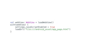 val webView: WebView = loadWebView()
with(webView) {
settings.javaScriptEnabled = true
loadUrl("file:///android_asset/app_page.html")
}
 
