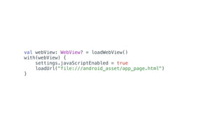 val webView: WebView? = loadWebView()
with(webView) {
settings.javaScriptEnabled = true
loadUrl("file:///android_asset/app_page.html")
}
 