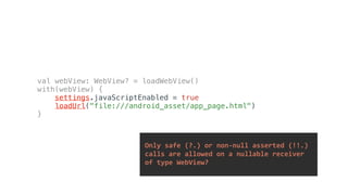 val webView: WebView? = loadWebView()
with(webView) {
settings.javaScriptEnabled = true
loadUrl("file:///android_asset/app_page.html")
}
	Only	safe	(?.)	or	non-null	asserted	(!!.)		
	calls	are	allowed	on	a	nullable	receiver		
	of	type	WebView?	
 
