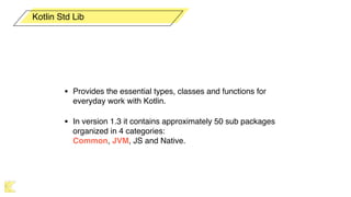 • Provides the essential types, classes and functions for
everyday work with Kotlin.
• In version 1.3 it contains approximately 50 sub packages
organized in 4 categories:  
Common, JVM, JS and Native.
Kotlin Std Lib
 