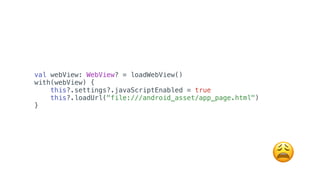 val webView: WebView? = loadWebView()
with(webView) {
this?.settings?.javaScriptEnabled = true
this?.loadUrl("file:///android_asset/app_page.html")
}
😩
 