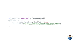 val webView: WebView? = loadWebView()
webView?.let {
it.settings.javaScriptEnabled = true
it.loadUrl("file:///android_asset/app_page.html")
}
%
 