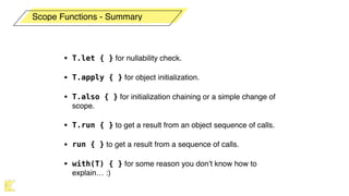 • T.let { } for nullability check.
• T.apply { } for object initialization.
• T.also { } for initialization chaining or a simple change of
scope.
• T.run { } to get a result from an object sequence of calls.
• run { } to get a result from a sequence of calls.
• with(T) { } for some reason you don’t know how to
explain… :)
Scope Functions - Summary
 