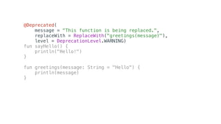 @Deprecated(
message = "This function is being replaced.",
replaceWith = ReplaceWith("greetings(message)"),
level = DeprecationLevel.WARNING)
fun sayHello() {
println("Hello!")
}
fun greetings(message: String = "Hello") {
println(message)
}
 