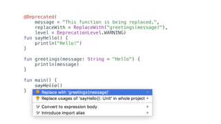 @Deprecated(
message = "This function is being replaced.",
replaceWith = ReplaceWith("greetings(message)"),
level = DeprecationLevel.WARNING)
fun sayHello() {
println("Hello!")
}
fun greetings(message: String = "Hello") {
println(message)
}
fun main() {
sayHello()
}
 