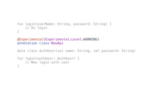 fun login(userName: String, password: String) {
// Do login
}
@Experimental(Experimental.Level.WARNING)
annotation class NewApi
data class AuthUser(val name: String, val password: String)
fun login(authUser: AuthUser) {
// New login with user
}
 
