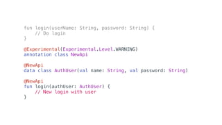 fun login(userName: String, password: String) {
// Do login
}
@Experimental(Experimental.Level.WARNING)
annotation class NewApi
@NewApi
data class AuthUser(val name: String, val password: String)
@NewApi
fun login(authUser: AuthUser) {
// New login with user
}
 
