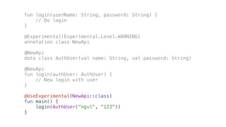 fun login(userName: String, password: String) {
// Do login
}
@Experimental(Experimental.Level.WARNING)
annotation class NewApi
@NewApi
data class AuthUser(val name: String, val password: String)
@NewApi
fun login(authUser: AuthUser) {
// New login with user
}
@UseExperimental(NewApi::class)
fun main() {
login(AuthUser("ngvl", "123"))
}
 