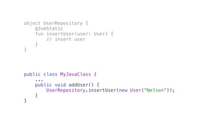 object UserRepository {
@JvmStatic
fun insertUser(user: User) {
// insert user
}
}
public class MyJavaClass {
...
public void addUser() {
UserRepository.insertUser(new User("Nelson"));
}
}
 