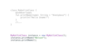 class MyKotlinClass {
@JvmOverloads
fun printName(name: String = "Anonymous") {
println("Hello $name!")
}
//...
}
MyKotlinClass instance = new MyKotlinClass();
instance.printName("Nelson");
instance.printName();
 