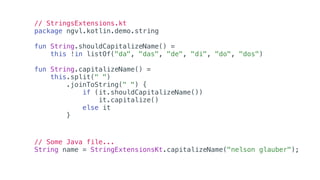 // StringsExtensions.kt
package ngvl.kotlin.demo.string
fun String.shouldCapitalizeName() =
this !in listOf("da", "das", "de", "di", "do", "dos")
fun String.capitalizeName() =
this.split(" ")
.joinToString(" ") {
if (it.shouldCapitalizeName())
it.capitalize()
else it
}
// Some Java file...
String name = StringExtensionsKt.capitalizeName("nelson glauber");
 