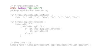 // StringsExtensions.kt
@file:JvmName("StringExt")
package ngvl.kotlin.demo.string
fun String.shouldCapitalizeName() =
this !in listOf("da", "das", "de", "di", "do", "dos")
fun String.capitalizeName() =
this.split(" ")
.joinToString(" ") {
if (it.shouldCapitalizeName())
it.capitalize()
else it
}
// Some Java file...
String name = StringExtensionsKt.capitalizeName("nelson glauber");
 