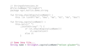 // StringsExtensions.kt
@file:JvmName("StringExt")
package ngvl.kotlin.demo.string
fun String.shouldCapitalizeName() =
this !in listOf("da", "das", "de", "di", "do", "dos")
fun String.capitalizeName() =
this.split(" ")
.joinToString(" ") {
if (it.shouldCapitalizeName())
it.capitalize()
else it
}
// Some Java file...
String name = StringExt.capitalizeName("nelson glauber");
 
