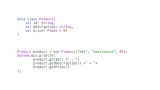 data class Product(
val id: String,
val description: String,
val price: Float = 0f
)
Product product = new Product("001", "Smartphone", 0f);
System.out.println(
product.getId() +" - "+
product.getDescription() +" = "+
product.getPrice()
);
 