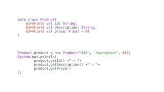 Product product = new Product("001", "Smartphone", 0f);
System.out.println(
product.getId() +" - "+
product.getDescription() +" = "+
product.getPrice()
);
data class Product(
@JvmField val id: String,
@JvmField val description: String,
@JvmField val price: Float = 0f
)
 
