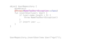 object UserRepository {
@JvmStatic
@Throws(NameTooShortException::class)
fun insertUser(user: User) {
if (user.name.length < 5) {
throw NameTooShortException()
}
// insert user ...
}
}
UserRepository.insertUser(new User("ngvl"));
 