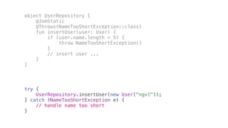 try {
UserRepository.insertUser(new User("ngvl"));
} catch (NameTooShortException e) {
// handle name too short
}
object UserRepository {
@JvmStatic
@Throws(NameTooShortException::class)
fun insertUser(user: User) {
if (user.name.length < 5) {
throw NameTooShortException()
}
// insert user ...
}
}
 