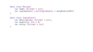 data class Recipe(
var name: String? = null,
var ingredients: List<Ingredient> = mutableListOf()
)
data class Ingredient(
var description: String? = null,
var quantity: Int = 0,
var unity: String? = null
)
 