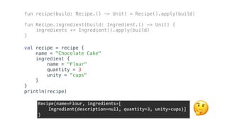 fun recipe(build: Recipe.() -> Unit) = Recipe().apply(build)
fun Recipe.ingredient(build: Ingredient.() -> Unit) {
ingredients += Ingredient().apply(build)
}
val recipe = recipe {
name = "Chocolate Cake"
ingredient {
name = "Flour"
quantity = 3
unity = "cups"
}
}
println(recipe)
Recipe(name=Flour,	ingredients=[	
				Ingredient(description=null,	quantity=3,	unity=cups)]	
) 🤔
 