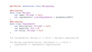 @DslMarker annotation class RecipeLang
@RecipeLang
data class Recipe(
var name: String? = null,
var ingredients: List<Ingredient> = mutableListOf()
)
@RecipeLang
data class Ingredient(
var description: String? = null,
var quantity: Int = 0,
var unity: String? = null
)
fun recipe(build: Recipe.() -> Unit) = Recipe().apply(build)
fun Recipe.ingredient(build: Ingredient.() -> Unit) {
ingredients += Ingredient().apply(build)
}
 